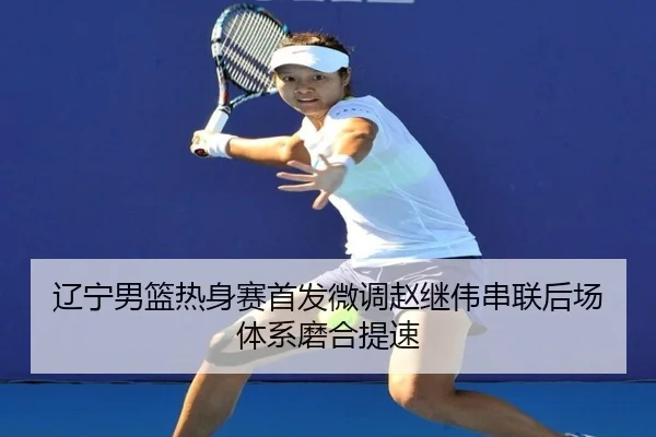 辽宁男篮热身赛首发微调赵继伟串联后场体系磨合提速